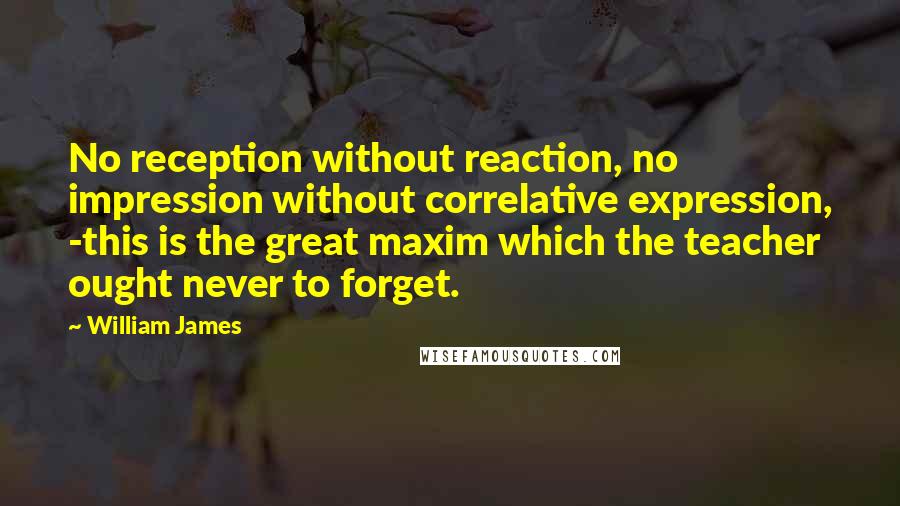 William James Quotes: No reception without reaction, no impression without correlative expression, -this is the great maxim which the teacher ought never to forget.