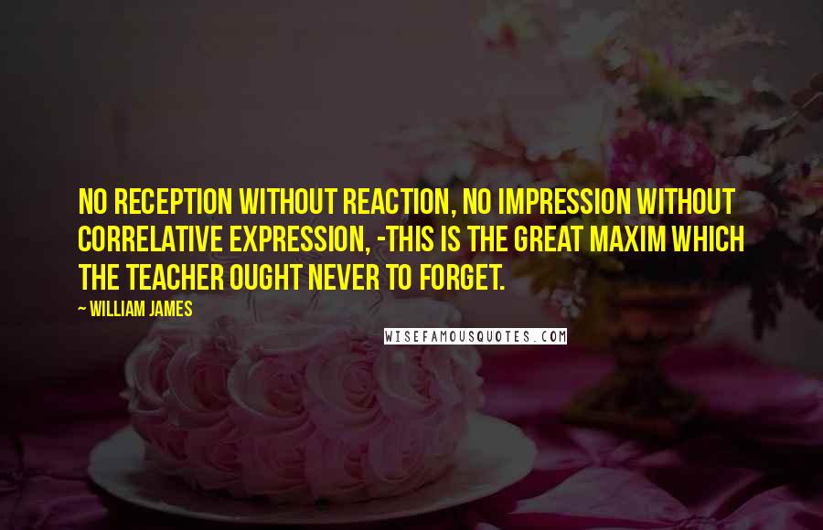 William James Quotes: No reception without reaction, no impression without correlative expression, -this is the great maxim which the teacher ought never to forget.