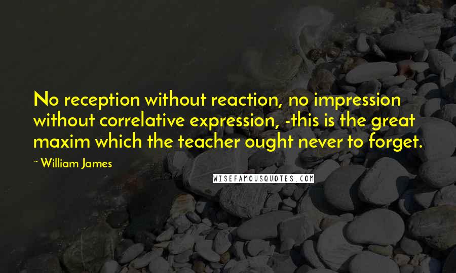 William James Quotes: No reception without reaction, no impression without correlative expression, -this is the great maxim which the teacher ought never to forget.