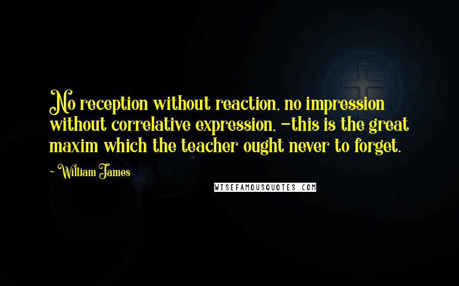 William James Quotes: No reception without reaction, no impression without correlative expression, -this is the great maxim which the teacher ought never to forget.