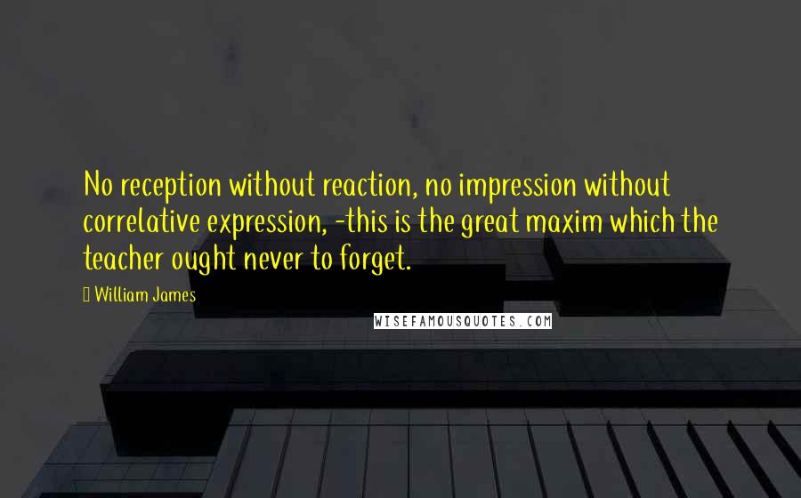 William James Quotes: No reception without reaction, no impression without correlative expression, -this is the great maxim which the teacher ought never to forget.