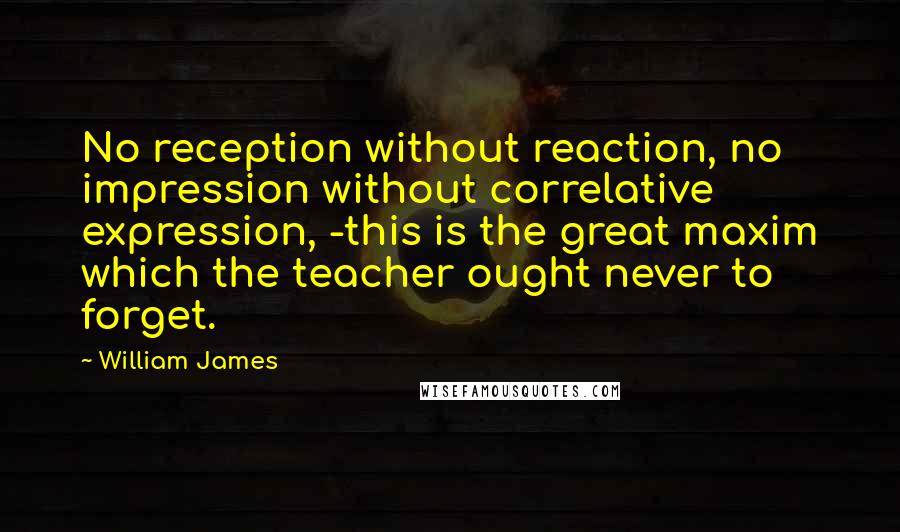 William James Quotes: No reception without reaction, no impression without correlative expression, -this is the great maxim which the teacher ought never to forget.