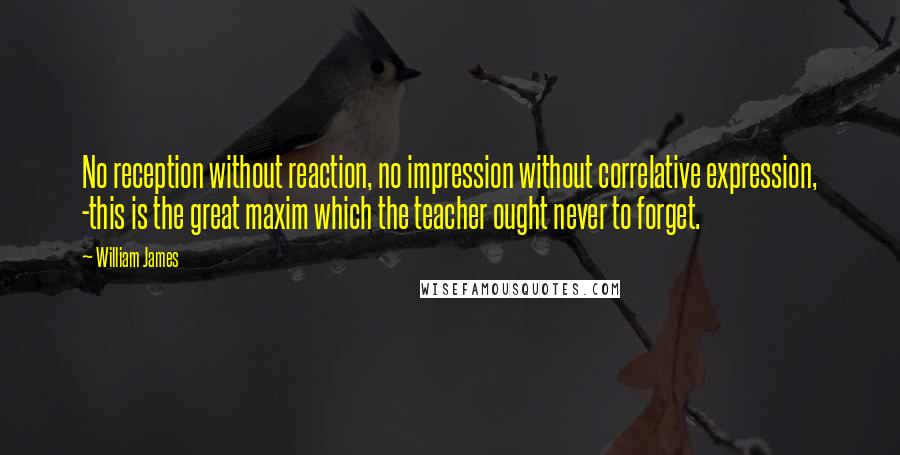 William James Quotes: No reception without reaction, no impression without correlative expression, -this is the great maxim which the teacher ought never to forget.