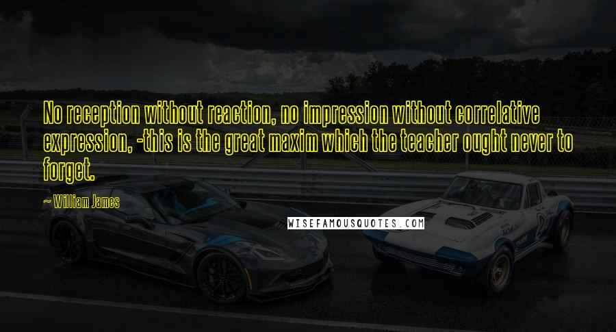 William James Quotes: No reception without reaction, no impression without correlative expression, -this is the great maxim which the teacher ought never to forget.