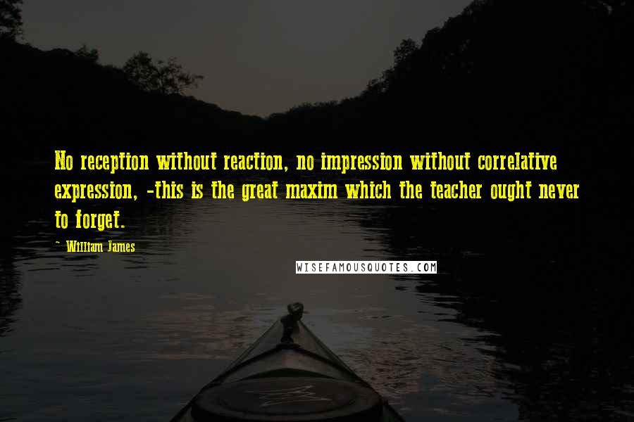 William James Quotes: No reception without reaction, no impression without correlative expression, -this is the great maxim which the teacher ought never to forget.