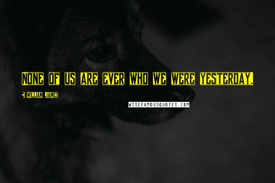 William James Quotes: None of us are ever who we were yesterday.