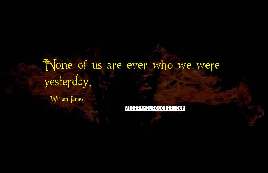 William James Quotes: None of us are ever who we were yesterday.
