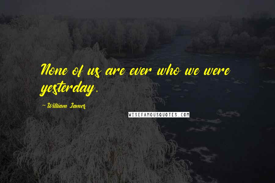 William James Quotes: None of us are ever who we were yesterday.