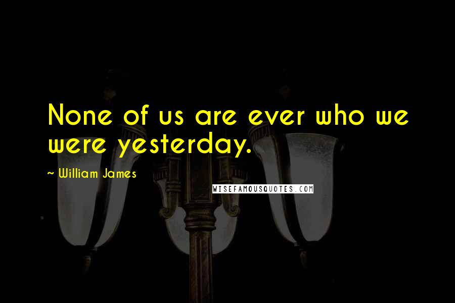William James Quotes: None of us are ever who we were yesterday.