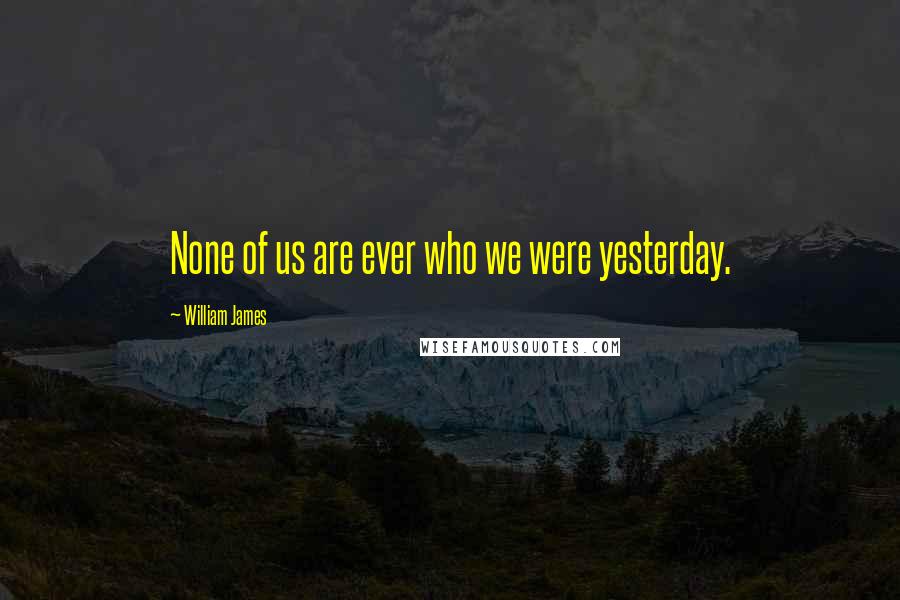 William James Quotes: None of us are ever who we were yesterday.