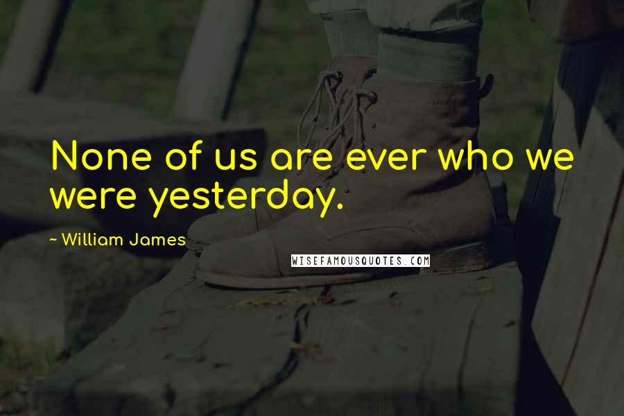 William James Quotes: None of us are ever who we were yesterday.