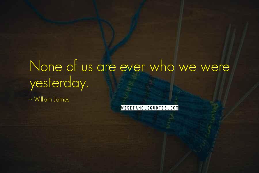 William James Quotes: None of us are ever who we were yesterday.