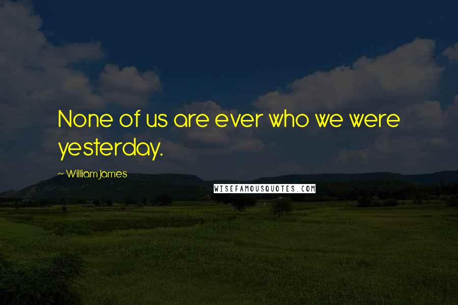William James Quotes: None of us are ever who we were yesterday.