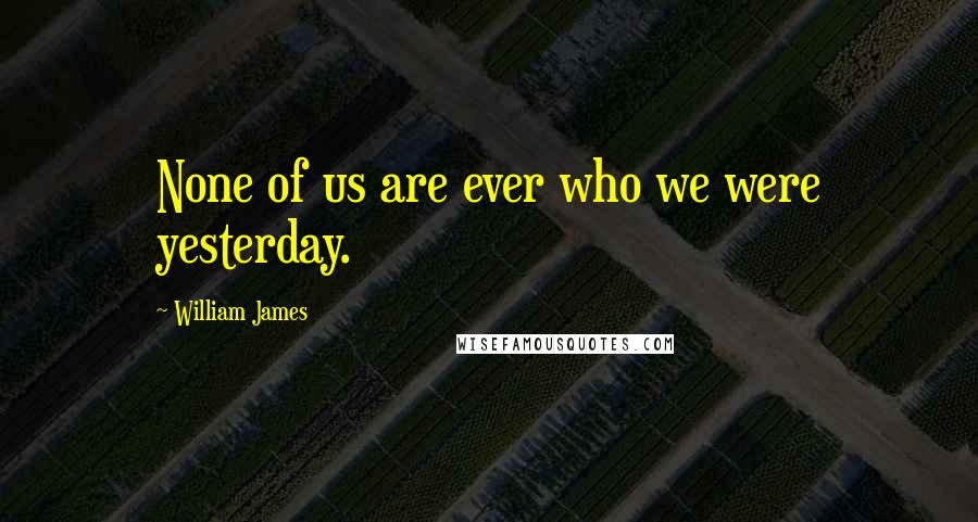 William James Quotes: None of us are ever who we were yesterday.