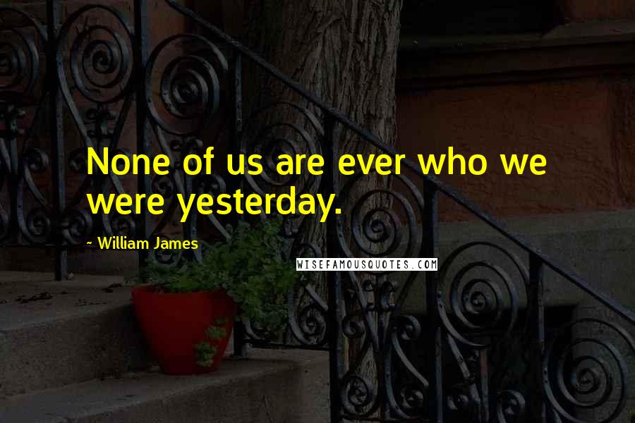 William James Quotes: None of us are ever who we were yesterday.