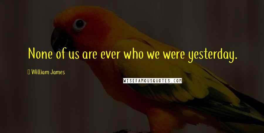 William James Quotes: None of us are ever who we were yesterday.