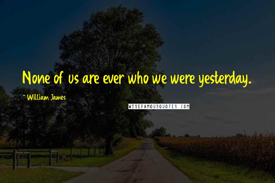William James Quotes: None of us are ever who we were yesterday.