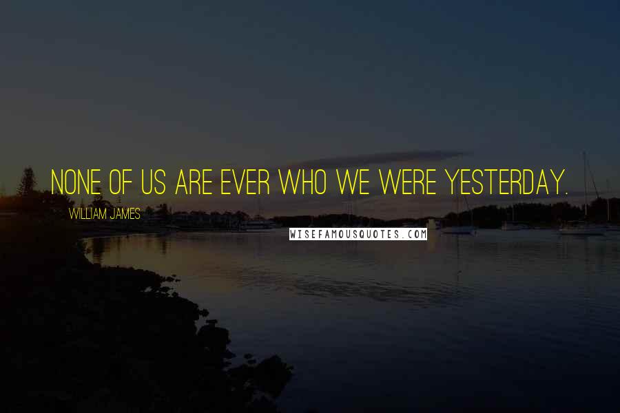 William James Quotes: None of us are ever who we were yesterday.