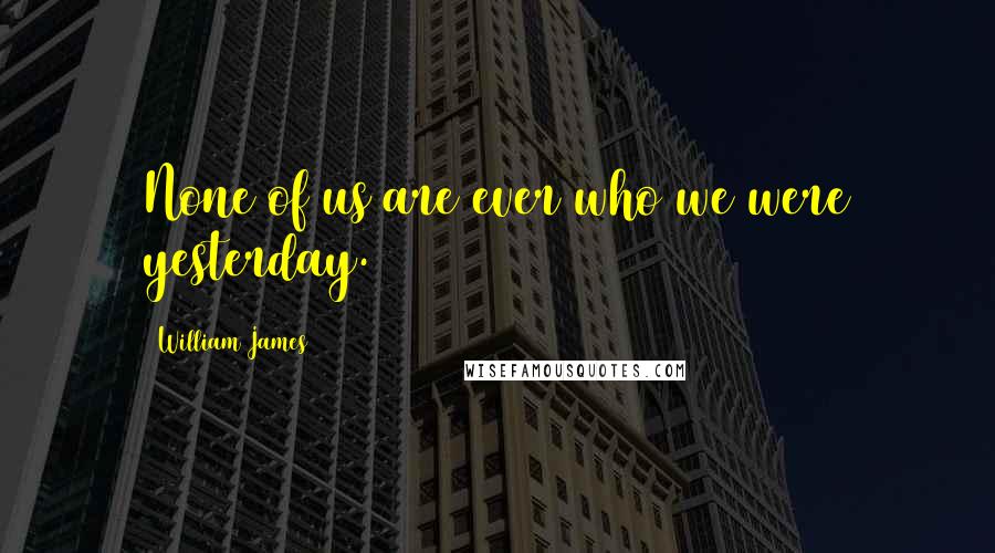 William James Quotes: None of us are ever who we were yesterday.