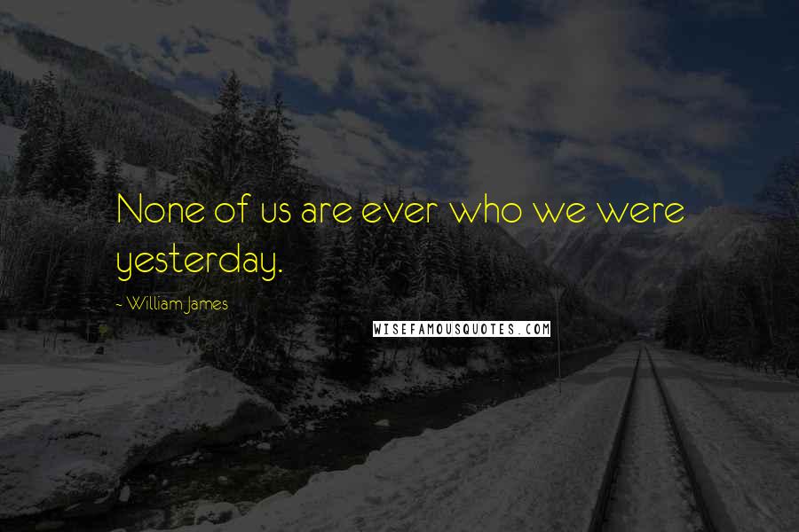 William James Quotes: None of us are ever who we were yesterday.