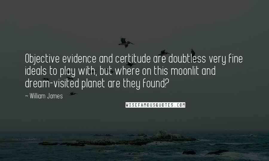 William James Quotes: Objective evidence and certitude are doubtless very fine ideals to play with, but where on this moonlit and dream-visited planet are they found?