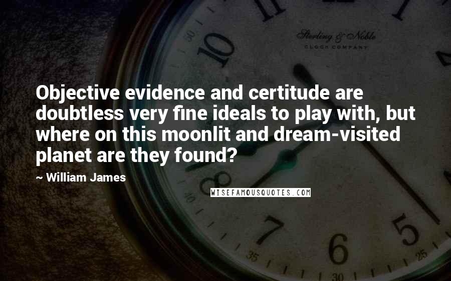 William James Quotes: Objective evidence and certitude are doubtless very fine ideals to play with, but where on this moonlit and dream-visited planet are they found?