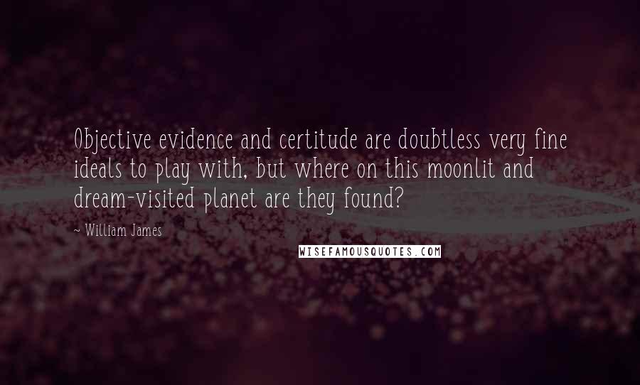 William James Quotes: Objective evidence and certitude are doubtless very fine ideals to play with, but where on this moonlit and dream-visited planet are they found?