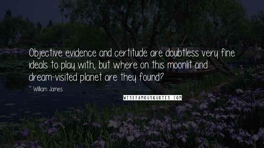 William James Quotes: Objective evidence and certitude are doubtless very fine ideals to play with, but where on this moonlit and dream-visited planet are they found?