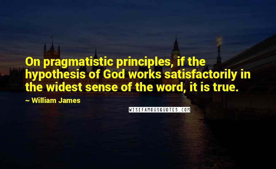 William James Quotes: On pragmatistic principles, if the hypothesis of God works satisfactorily in the widest sense of the word, it is true.