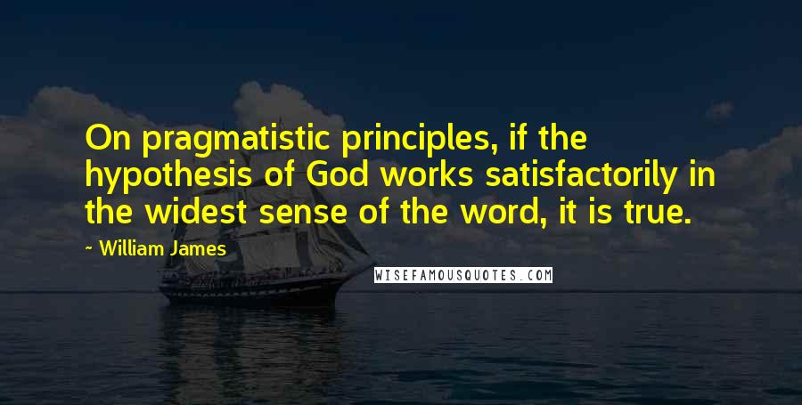 William James Quotes: On pragmatistic principles, if the hypothesis of God works satisfactorily in the widest sense of the word, it is true.