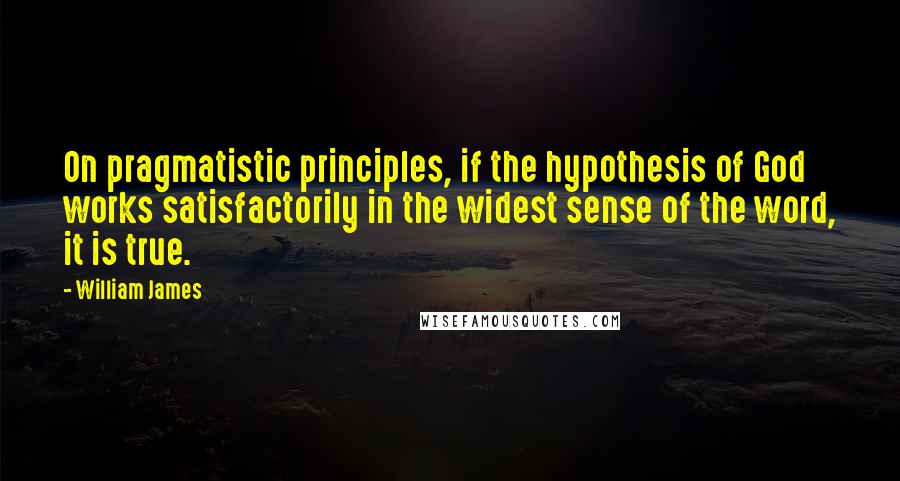 William James Quotes: On pragmatistic principles, if the hypothesis of God works satisfactorily in the widest sense of the word, it is true.