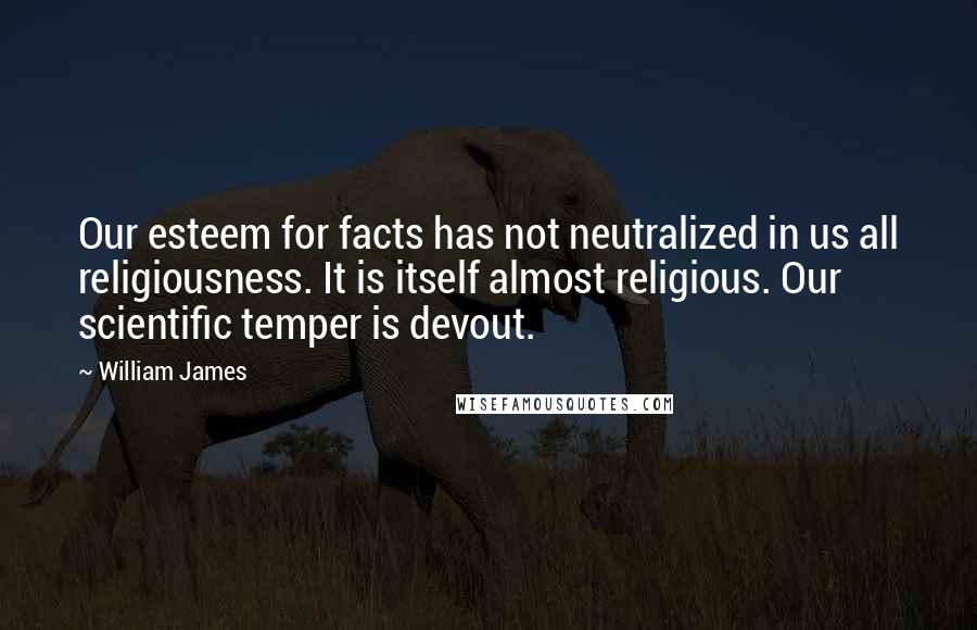 William James Quotes: Our esteem for facts has not neutralized in us all religiousness. It is itself almost religious. Our scientific temper is devout.