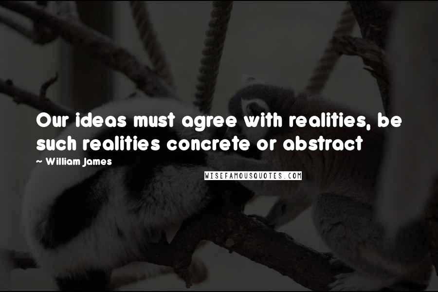 William James Quotes: Our ideas must agree with realities, be such realities concrete or abstract