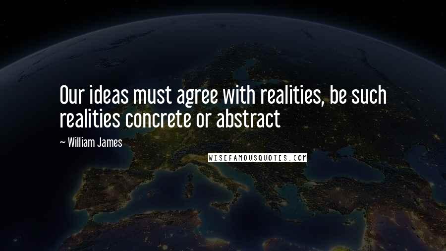 William James Quotes: Our ideas must agree with realities, be such realities concrete or abstract