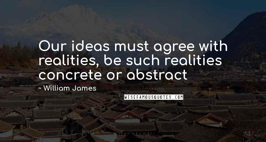 William James Quotes: Our ideas must agree with realities, be such realities concrete or abstract