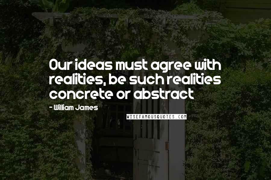 William James Quotes: Our ideas must agree with realities, be such realities concrete or abstract