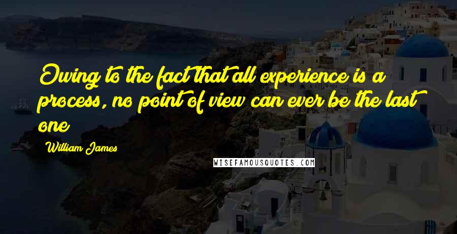 William James Quotes: Owing to the fact that all experience is a process, no point of view can ever be the last one