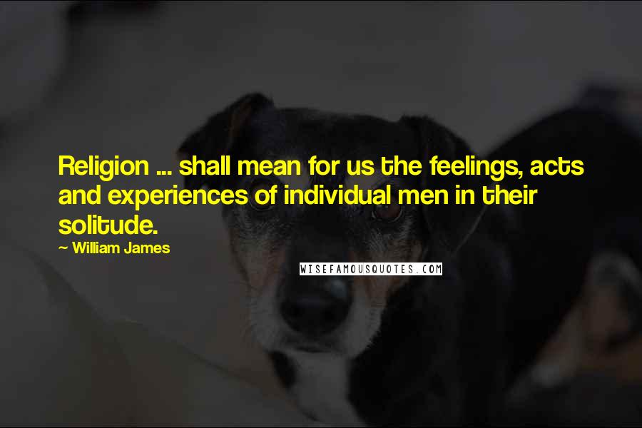 William James Quotes: Religion ... shall mean for us the feelings, acts and experiences of individual men in their solitude.