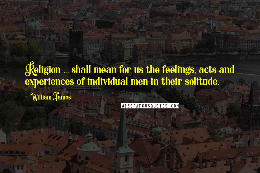 William James Quotes: Religion ... shall mean for us the feelings, acts and experiences of individual men in their solitude.