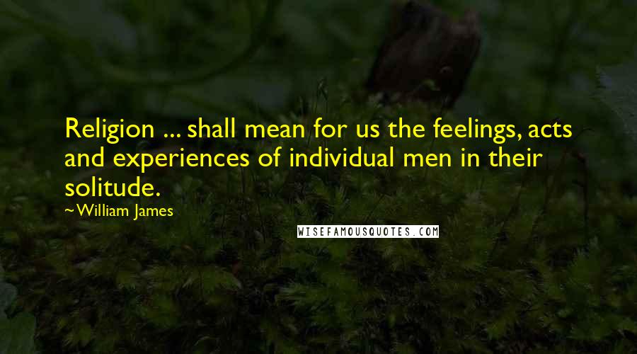 William James Quotes: Religion ... shall mean for us the feelings, acts and experiences of individual men in their solitude.