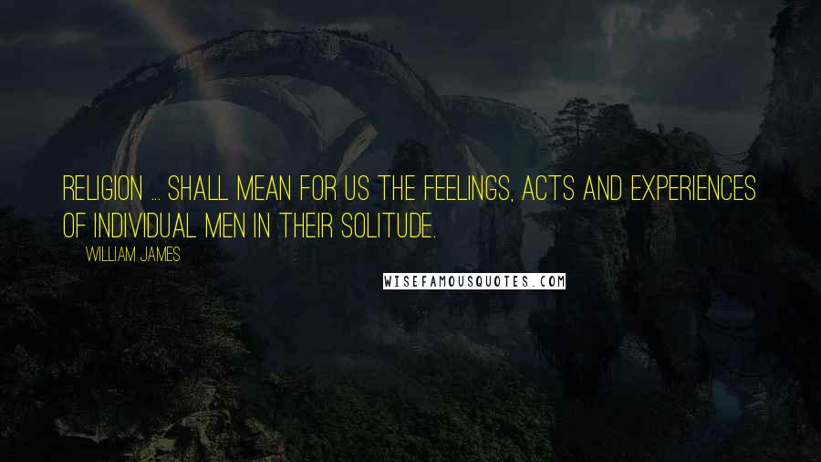 William James Quotes: Religion ... shall mean for us the feelings, acts and experiences of individual men in their solitude.
