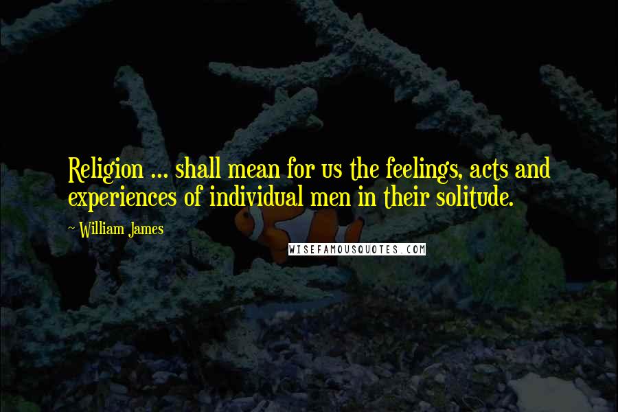 William James Quotes: Religion ... shall mean for us the feelings, acts and experiences of individual men in their solitude.