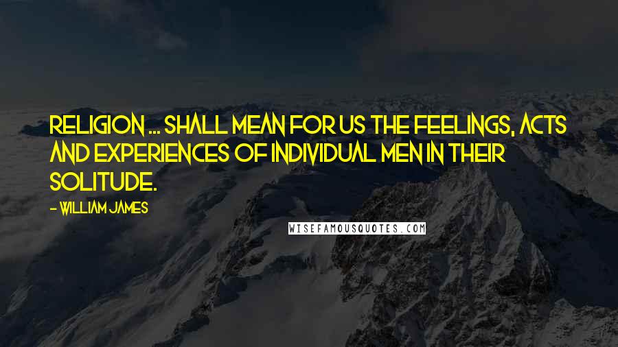 William James Quotes: Religion ... shall mean for us the feelings, acts and experiences of individual men in their solitude.
