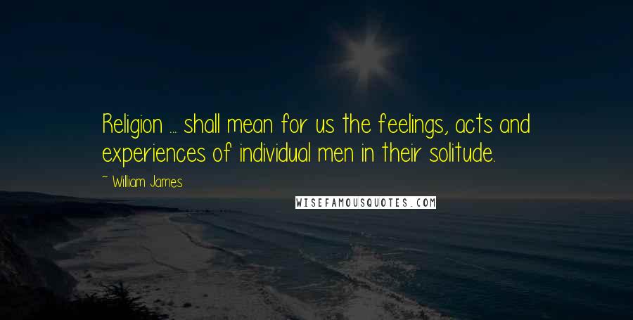 William James Quotes: Religion ... shall mean for us the feelings, acts and experiences of individual men in their solitude.