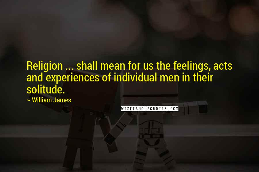 William James Quotes: Religion ... shall mean for us the feelings, acts and experiences of individual men in their solitude.
