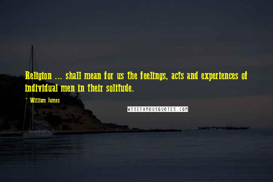 William James Quotes: Religion ... shall mean for us the feelings, acts and experiences of individual men in their solitude.