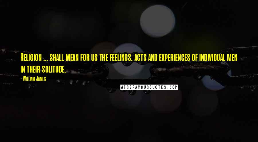 William James Quotes: Religion ... shall mean for us the feelings, acts and experiences of individual men in their solitude.