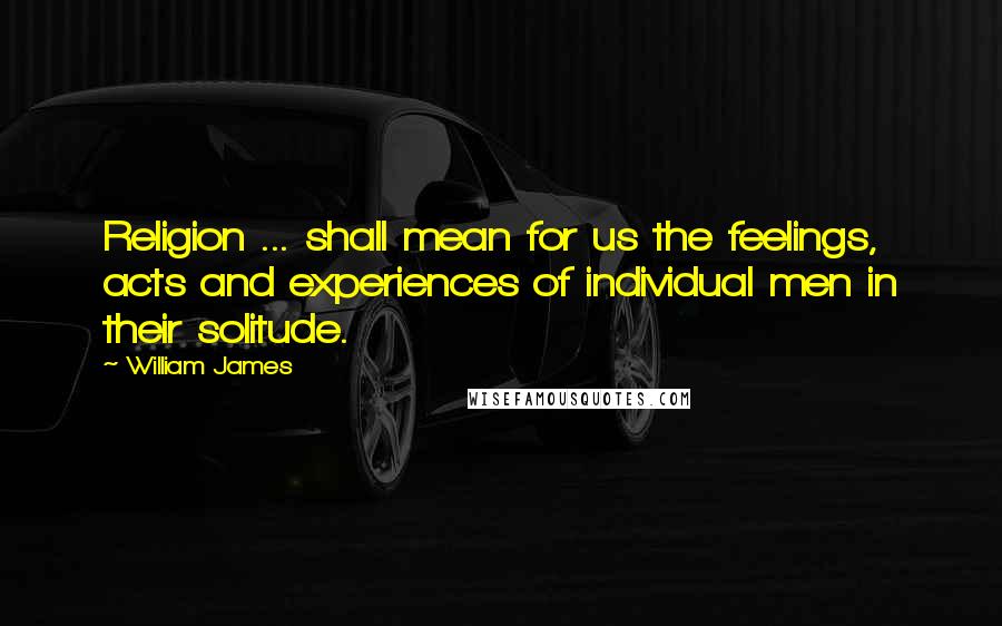 William James Quotes: Religion ... shall mean for us the feelings, acts and experiences of individual men in their solitude.