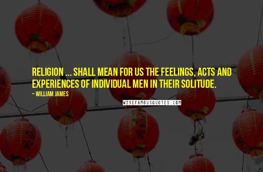 William James Quotes: Religion ... shall mean for us the feelings, acts and experiences of individual men in their solitude.