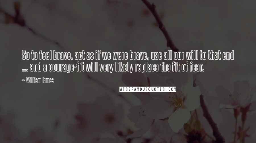 William James Quotes: So to feel brave, act as if we were brave, use all our will to that end ... and a courage-fit will very likely replace the fit of fear.